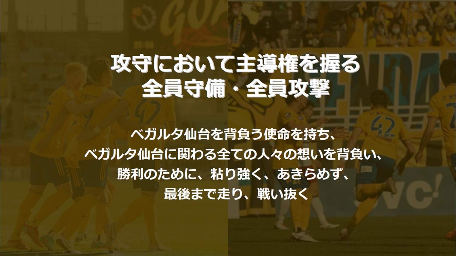 攻守において主導権を握る 全員守備・全員攻撃全員守備・全員攻撃　ベガルタ仙台を背負う使命を持ち、ベガルタ仙台に関わる全ての⼈々の想いを背負い、勝利のために、粘り強く、あきらめず、最後まで⾛り、戦い抜く
